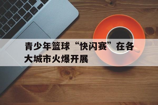 包含青少年篮球“快闪赛”在各大城市火爆开展的词条
